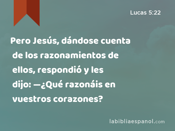 Pero Jesús, dándose cuenta de los razonamientos de ellos, respondió y les dijo: —¿Qué razonáis en vuestros corazones? - Lucas 5:22