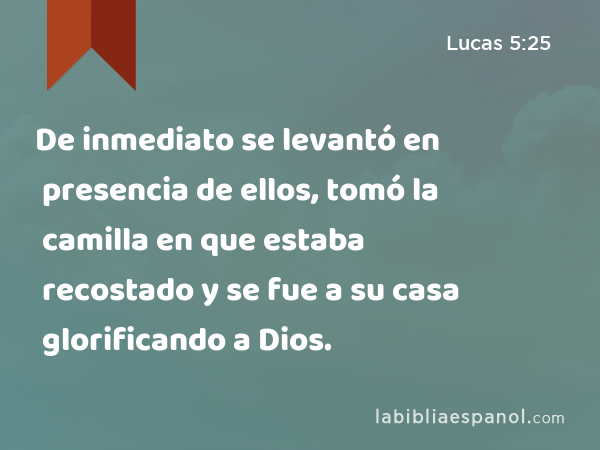 De inmediato se levantó en presencia de ellos, tomó la camilla en que estaba recostado y se fue a su casa glorificando a Dios. - Lucas 5:25