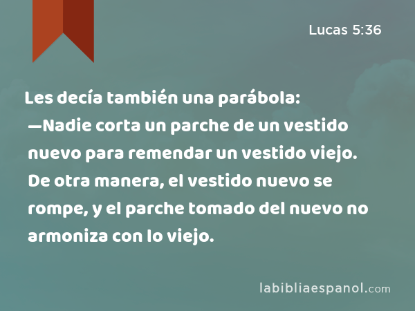 Les decía también una parábola: —Nadie corta un parche de un vestido nuevo para remendar un vestido viejo. De otra manera, el vestido nuevo se rompe, y el parche tomado del nuevo no armoniza con lo viejo. - Lucas 5:36