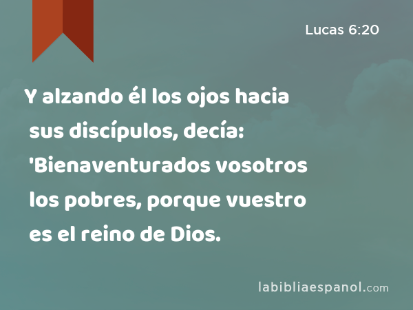 Y alzando él los ojos hacia sus discípulos, decía: 'Bienaventurados vosotros los pobres, porque vuestro es el reino de Dios. - Lucas 6:20