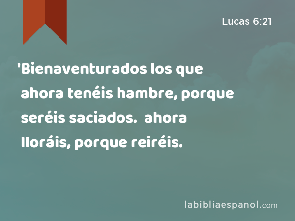 'Bienaventurados los que ahora tenéis hambre, porque seréis saciados. 'Bienaventurados los que ahora lloráis, porque reiréis. - Lucas 6:21