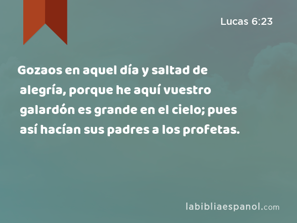 Gozaos en aquel día y saltad de alegría, porque he aquí vuestro galardón es grande en el cielo; pues así hacían sus padres a los profetas. - Lucas 6:23