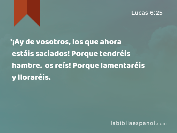 '¡Ay de vosotros, los que ahora estáis saciados! Porque tendréis hambre. '¡Ay de vosotros, los que ahora os reís! Porque lamentaréis y lloraréis. - Lucas 6:25