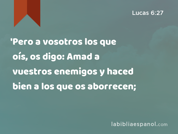 'Pero a vosotros los que oís, os digo: Amad a vuestros enemigos y haced bien a los que os aborrecen; - Lucas 6:27