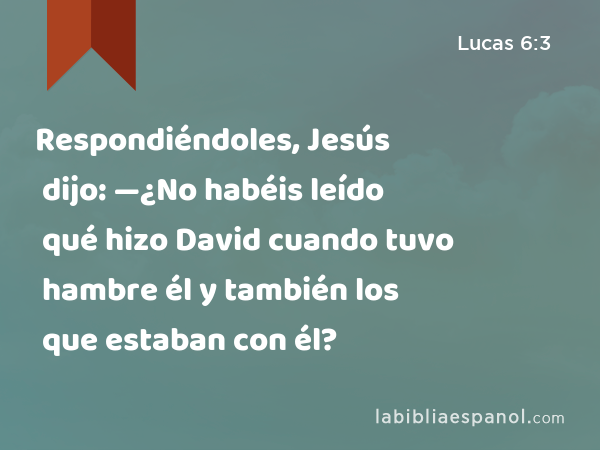 Respondiéndoles, Jesús dijo: —¿No habéis leído qué hizo David cuando tuvo hambre él y también los que estaban con él? - Lucas 6:3