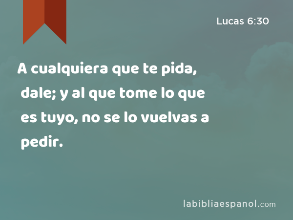 A cualquiera que te pida, dale; y al que tome lo que es tuyo, no se lo vuelvas a pedir. - Lucas 6:30