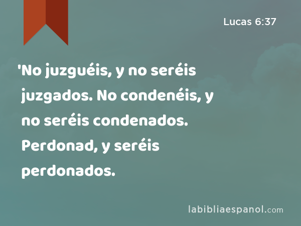 'No juzguéis, y no seréis juzgados. No condenéis, y no seréis condenados. Perdonad, y seréis perdonados. - Lucas 6:37