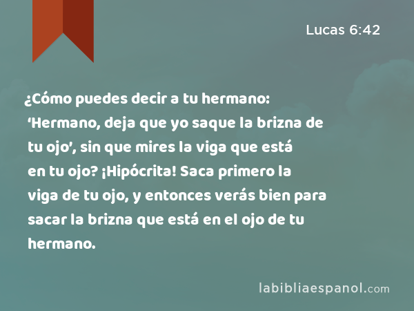 ¿Cómo puedes decir a tu hermano: ‘Hermano, deja que yo saque la brizna de tu ojo’, sin que mires la viga que está en tu ojo? ¡Hipócrita! Saca primero la viga de tu ojo, y entonces verás bien para sacar la brizna que está en el ojo de tu hermano. - Lucas 6:42