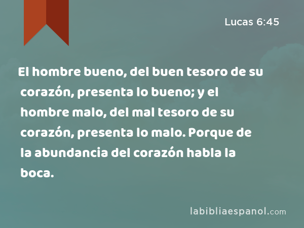 El hombre bueno, del buen tesoro de su corazón, presenta lo bueno; y el hombre malo, del mal tesoro de su corazón, presenta lo malo. Porque de la abundancia del corazón habla la boca. - Lucas 6:45