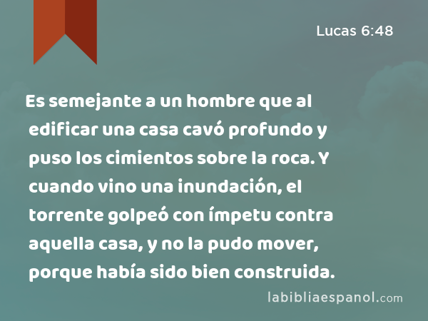 Es semejante a un hombre que al edificar una casa cavó profundo y puso los cimientos sobre la roca. Y cuando vino una inundación, el torrente golpeó con ímpetu contra aquella casa, y no la pudo mover, porque había sido bien construida. - Lucas 6:48