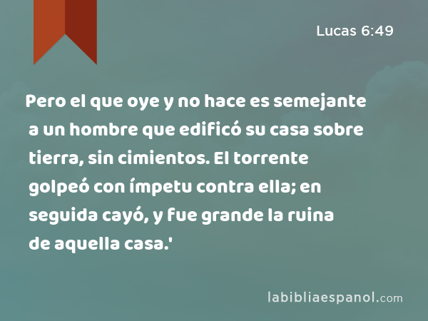 Pero el que oye y no hace es semejante a un hombre que edificó su casa sobre tierra, sin cimientos. El torrente golpeó con ímpetu contra ella; en seguida cayó, y fue grande la ruina de aquella casa.' - Lucas 6:49