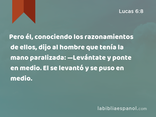 Pero él, conociendo los razonamientos de ellos, dijo al hombre que tenía la mano paralizada: —Levántate y ponte en medio. El se levantó y se puso en medio. - Lucas 6:8