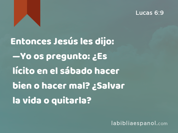 Entonces Jesús les dijo: —Yo os pregunto: ¿Es lícito en el sábado hacer bien o hacer mal? ¿Salvar la vida o quitarla? - Lucas 6:9