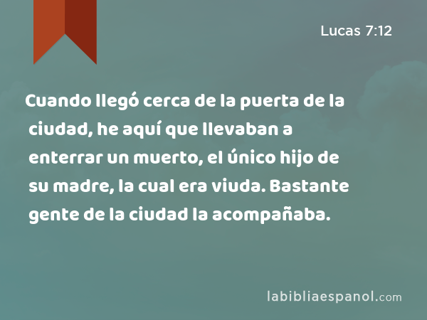 Cuando llegó cerca de la puerta de la ciudad, he aquí que llevaban a enterrar un muerto, el único hijo de su madre, la cual era viuda. Bastante gente de la ciudad la acompañaba. - Lucas 7:12