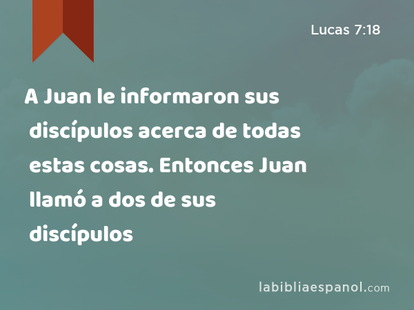 A Juan le informaron sus discípulos acerca de todas estas cosas. Entonces Juan llamó a dos de sus discípulos - Lucas 7:18