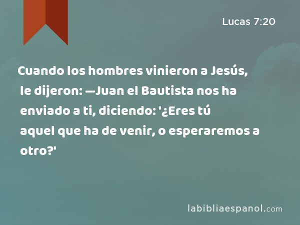 Cuando los hombres vinieron a Jesús, le dijeron: —Juan el Bautista nos ha enviado a ti, diciendo: '¿Eres tú aquel que ha de venir, o esperaremos a otro?' - Lucas 7:20