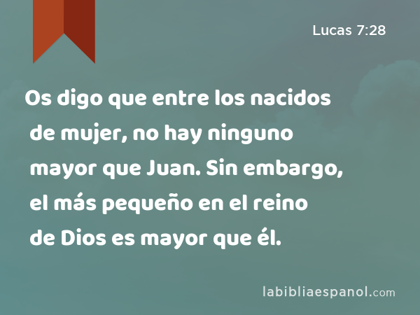 Os digo que entre los nacidos de mujer, no hay ninguno mayor que Juan. Sin embargo, el más pequeño en el reino de Dios es mayor que él. - Lucas 7:28