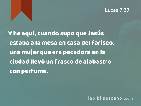 Y he aquí, cuando supo que Jesús estaba a la mesa en casa del fariseo, una mujer que era pecadora en la ciudad llevó un frasco de alabastro con perfume. - Lucas 7:37