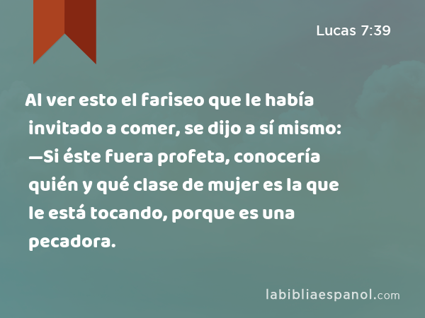 Al ver esto el fariseo que le había invitado a comer, se dijo a sí mismo: —Si éste fuera profeta, conocería quién y qué clase de mujer es la que le está tocando, porque es una pecadora. - Lucas 7:39