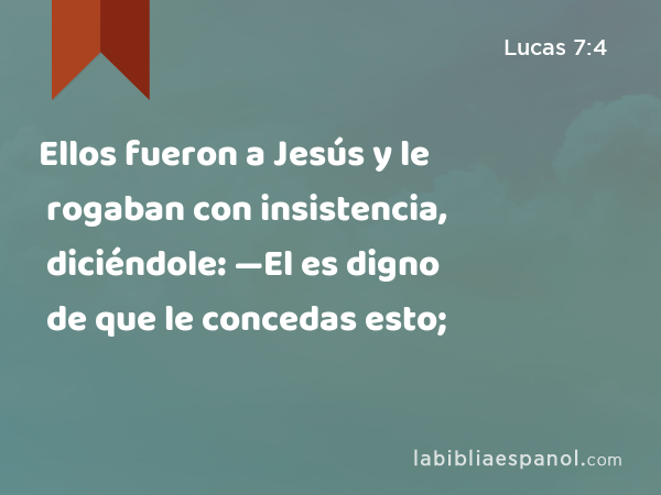 Ellos fueron a Jesús y le rogaban con insistencia, diciéndole: —El es digno de que le concedas esto; - Lucas 7:4