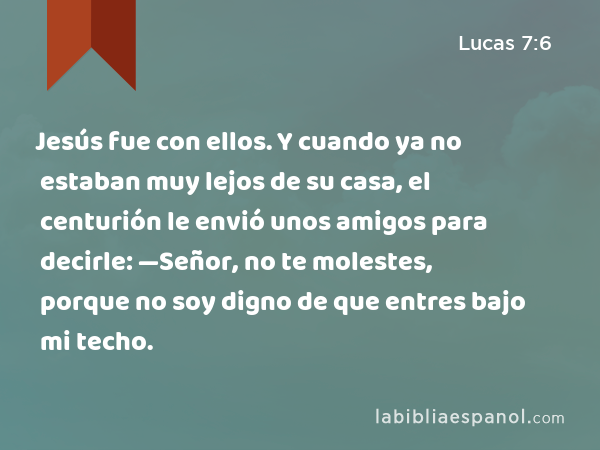 Jesús fue con ellos. Y cuando ya no estaban muy lejos de su casa, el centurión le envió unos amigos para decirle: —Señor, no te molestes, porque no soy digno de que entres bajo mi techo. - Lucas 7:6