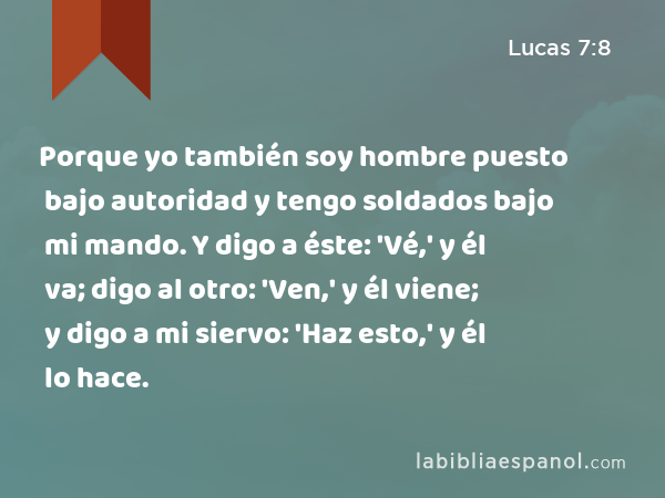 Porque yo también soy hombre puesto bajo autoridad y tengo soldados bajo mi mando. Y digo a éste: 'Vé,' y él va; digo al otro: 'Ven,' y él viene; y digo a mi siervo: 'Haz esto,' y él lo hace. - Lucas 7:8