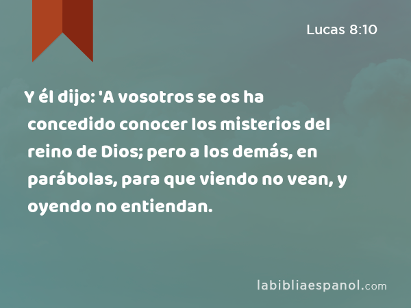 Y él dijo: 'A vosotros se os ha concedido conocer los misterios del reino de Dios; pero a los demás, en parábolas, para que viendo no vean, y oyendo no entiendan. - Lucas 8:10