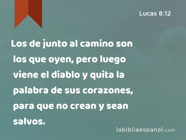 Los de junto al camino son los que oyen, pero luego viene el diablo y quita la palabra de sus corazones, para que no crean y sean salvos. - Lucas 8:12