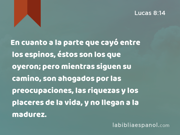 En cuanto a la parte que cayó entre los espinos, éstos son los que oyeron; pero mientras siguen su camino, son ahogados por las preocupaciones, las riquezas y los placeres de la vida, y no llegan a la madurez. - Lucas 8:14