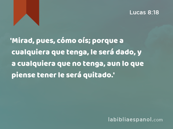 'Mirad, pues, cómo oís; porque a cualquiera que tenga, le será dado, y a cualquiera que no tenga, aun lo que piense tener le será quitado.' - Lucas 8:18