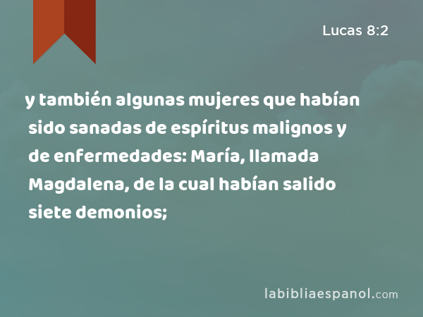 y también algunas mujeres que habían sido sanadas de espíritus malignos y de enfermedades: María, llamada Magdalena, de la cual habían salido siete demonios; - Lucas 8:2