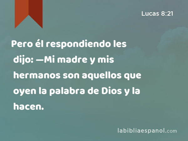 Pero él respondiendo les dijo: —Mi madre y mis hermanos son aquellos que oyen la palabra de Dios y la hacen. - Lucas 8:21