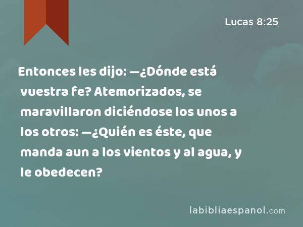 Entonces les dijo: —¿Dónde está vuestra fe? Atemorizados, se maravillaron diciéndose los unos a los otros: —¿Quién es éste, que manda aun a los vientos y al agua, y le obedecen? - Lucas 8:25