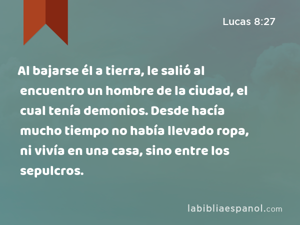 Al bajarse él a tierra, le salió al encuentro un hombre de la ciudad, el cual tenía demonios. Desde hacía mucho tiempo no había llevado ropa, ni vivía en una casa, sino entre los sepulcros. - Lucas 8:27