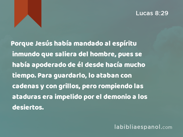 Porque Jesús había mandado al espíritu inmundo que saliera del hombre, pues se había apoderado de él desde hacía mucho tiempo. Para guardarlo, lo ataban con cadenas y con grillos, pero rompiendo las ataduras era impelido por el demonio a los desiertos. - Lucas 8:29