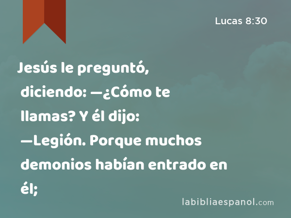 Jesús le preguntó, diciendo: —¿Cómo te llamas? Y él dijo: —Legión. Porque muchos demonios habían entrado en él; - Lucas 8:30