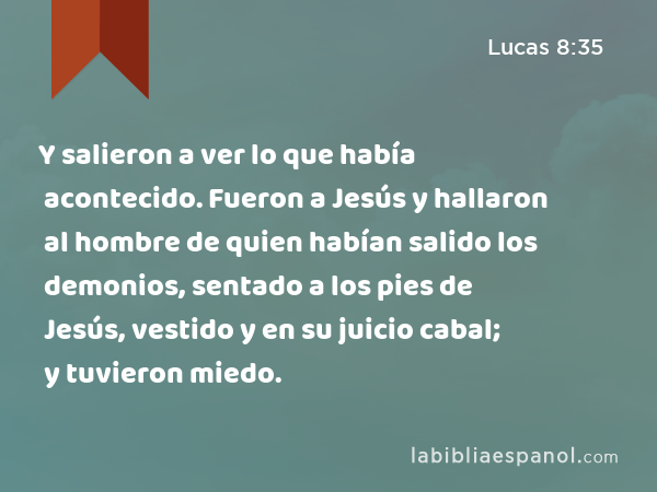 Y salieron a ver lo que había acontecido. Fueron a Jesús y hallaron al hombre de quien habían salido los demonios, sentado a los pies de Jesús, vestido y en su juicio cabal; y tuvieron miedo. - Lucas 8:35