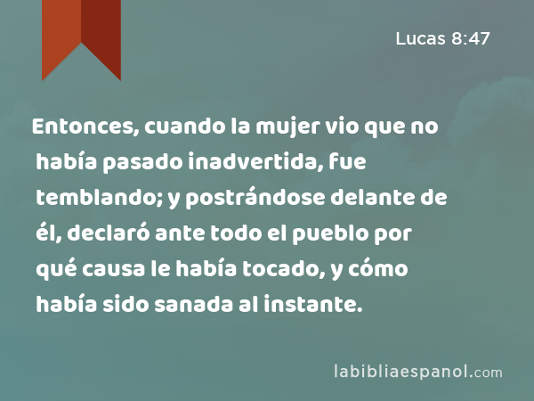 Entonces, cuando la mujer vio que no había pasado inadvertida, fue temblando; y postrándose delante de él, declaró ante todo el pueblo por qué causa le había tocado, y cómo había sido sanada al instante. - Lucas 8:47