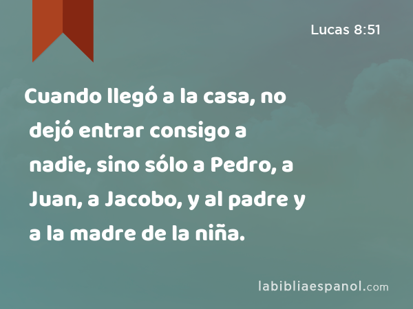 Cuando llegó a la casa, no dejó entrar consigo a nadie, sino sólo a Pedro, a Juan, a Jacobo, y al padre y a la madre de la niña. - Lucas 8:51