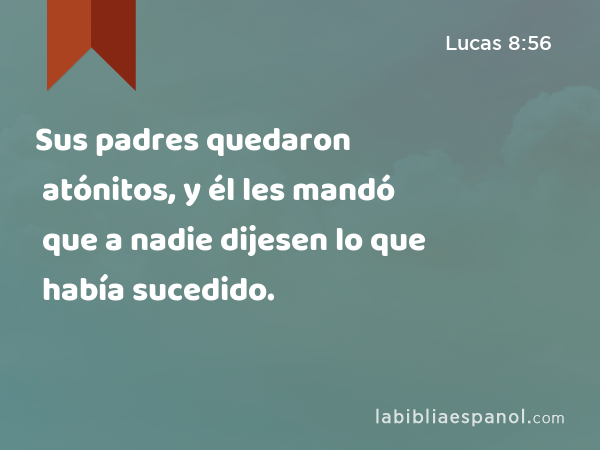 Sus padres quedaron atónitos, y él les mandó que a nadie dijesen lo que había sucedido. - Lucas 8:56