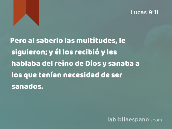 Pero al saberlo las multitudes, le siguieron; y él los recibió y les hablaba del reino de Dios y sanaba a los que tenían necesidad de ser sanados. - Lucas 9:11