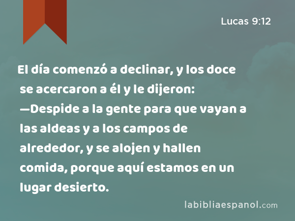 El día comenzó a declinar, y los doce se acercaron a él y le dijeron: —Despide a la gente para que vayan a las aldeas y a los campos de alrededor, y se alojen y hallen comida, porque aquí estamos en un lugar desierto. - Lucas 9:12