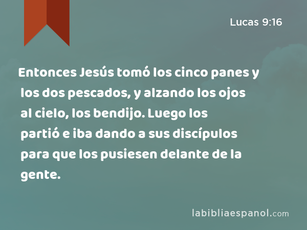 Entonces Jesús tomó los cinco panes y los dos pescados, y alzando los ojos al cielo, los bendijo. Luego los partió e iba dando a sus discípulos para que los pusiesen delante de la gente. - Lucas 9:16