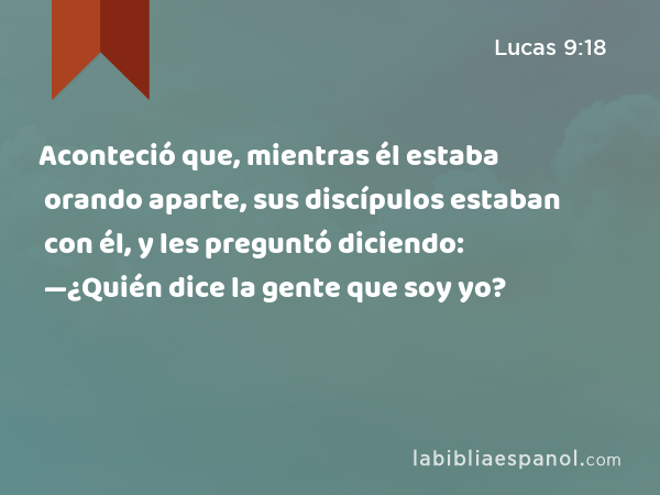 Aconteció que, mientras él estaba orando aparte, sus discípulos estaban con él, y les preguntó diciendo: —¿Quién dice la gente que soy yo? - Lucas 9:18