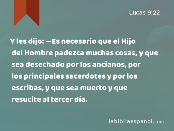 Y les dijo: —Es necesario que el Hijo del Hombre padezca muchas cosas, y que sea desechado por los ancianos, por los principales sacerdotes y por los escribas, y que sea muerto y que resucite al tercer día. - Lucas 9:22