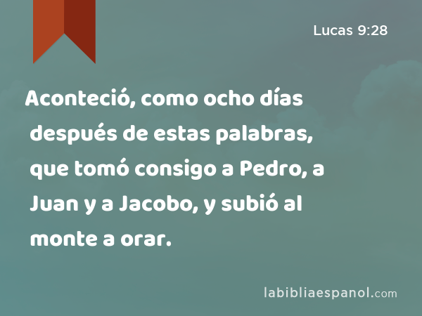 Aconteció, como ocho días después de estas palabras, que tomó consigo a Pedro, a Juan y a Jacobo, y subió al monte a orar. - Lucas 9:28