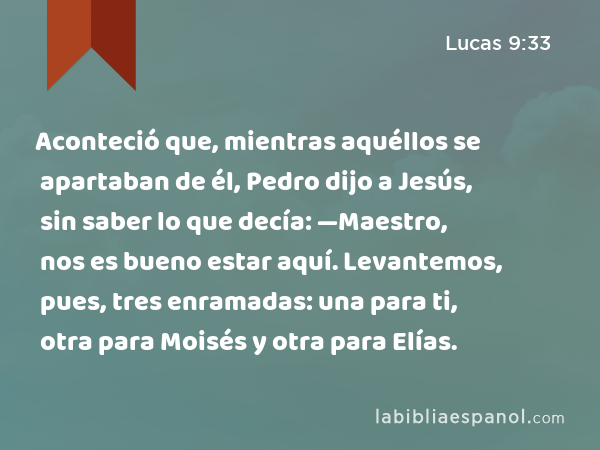 Aconteció que, mientras aquéllos se apartaban de él, Pedro dijo a Jesús, sin saber lo que decía: —Maestro, nos es bueno estar aquí. Levantemos, pues, tres enramadas: una para ti, otra para Moisés y otra para Elías. - Lucas 9:33