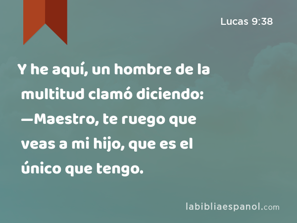 Y he aquí, un hombre de la multitud clamó diciendo: —Maestro, te ruego que veas a mi hijo, que es el único que tengo. - Lucas 9:38