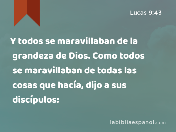 Y todos se maravillaban de la grandeza de Dios. Como todos se maravillaban de todas las cosas que hacía, dijo a sus discípulos: - Lucas 9:43