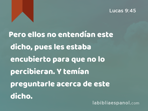 Pero ellos no entendían este dicho, pues les estaba encubierto para que no lo percibieran. Y temían preguntarle acerca de este dicho. - Lucas 9:45